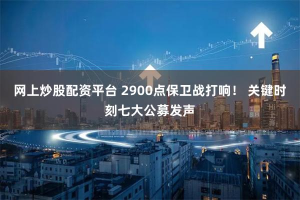 网上炒股配资平台 2900点保卫战打响！ 关键时刻七大公募发声