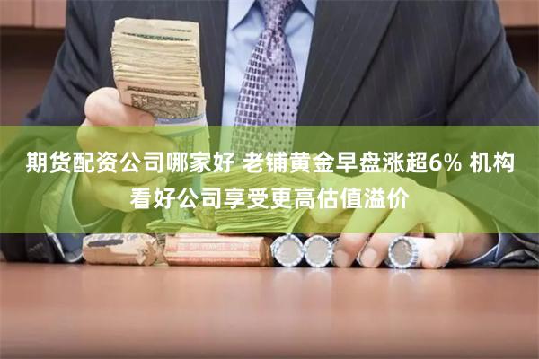 期货配资公司哪家好 老铺黄金早盘涨超6% 机构看好公司享受更高估值溢价