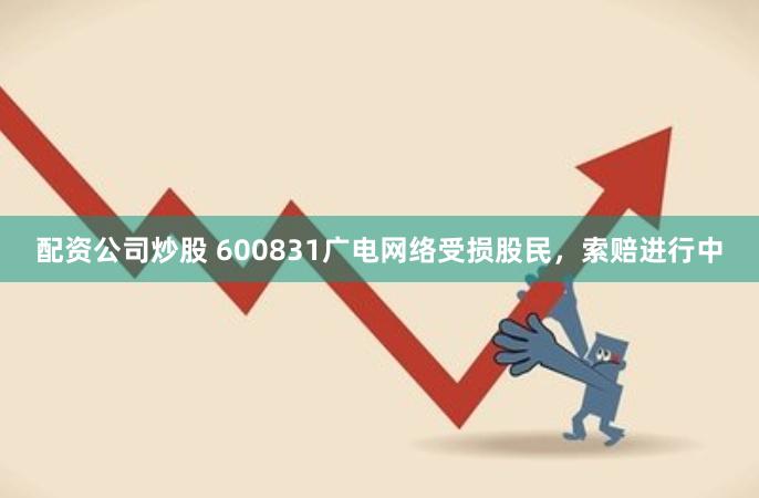 配资公司炒股 600831广电网络受损股民，索赔进行中