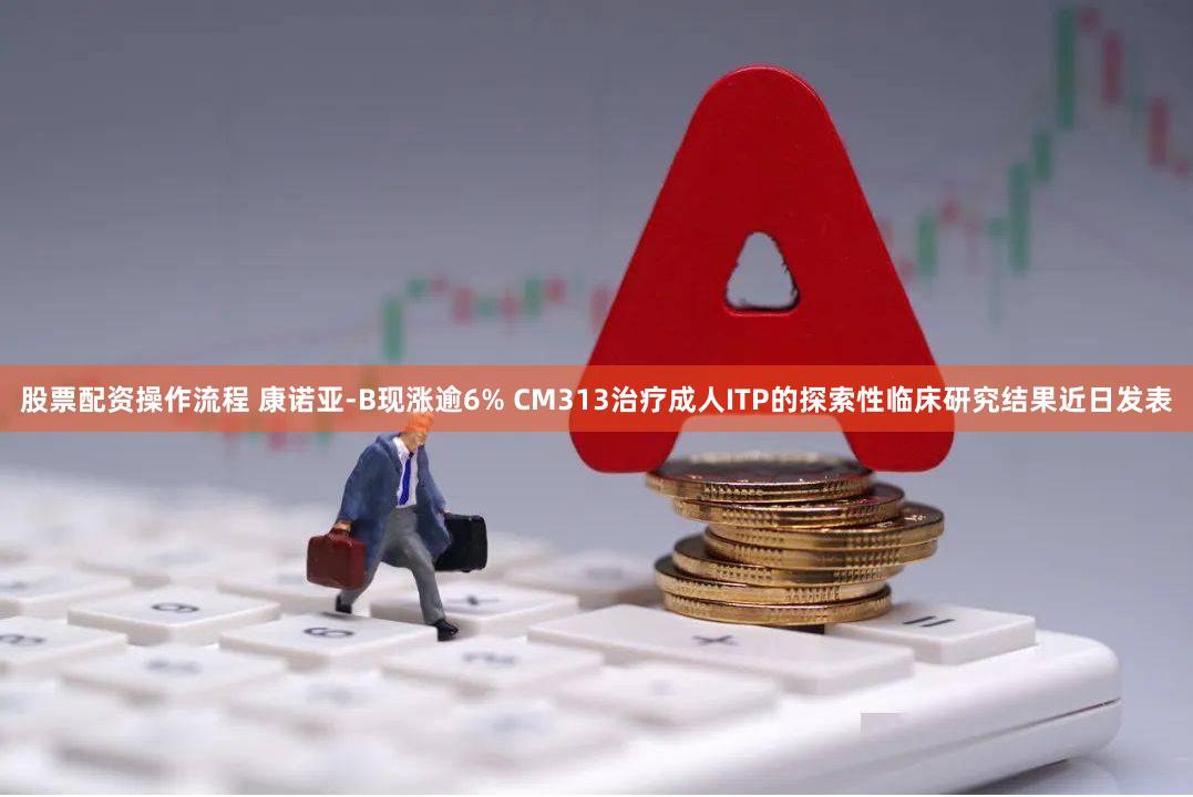 股票配资操作流程 康诺亚-B现涨逾6% CM313治疗成人ITP的探索性临床研究结果近日发表