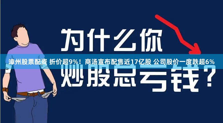 漳州股票配资 折价超9%！商汤宣布配售近17亿股 公司股价一度跌超6%