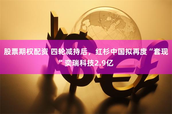 股票期权配资 四轮减持后，红杉中国拟再度“套现”奕瑞科技2.9亿