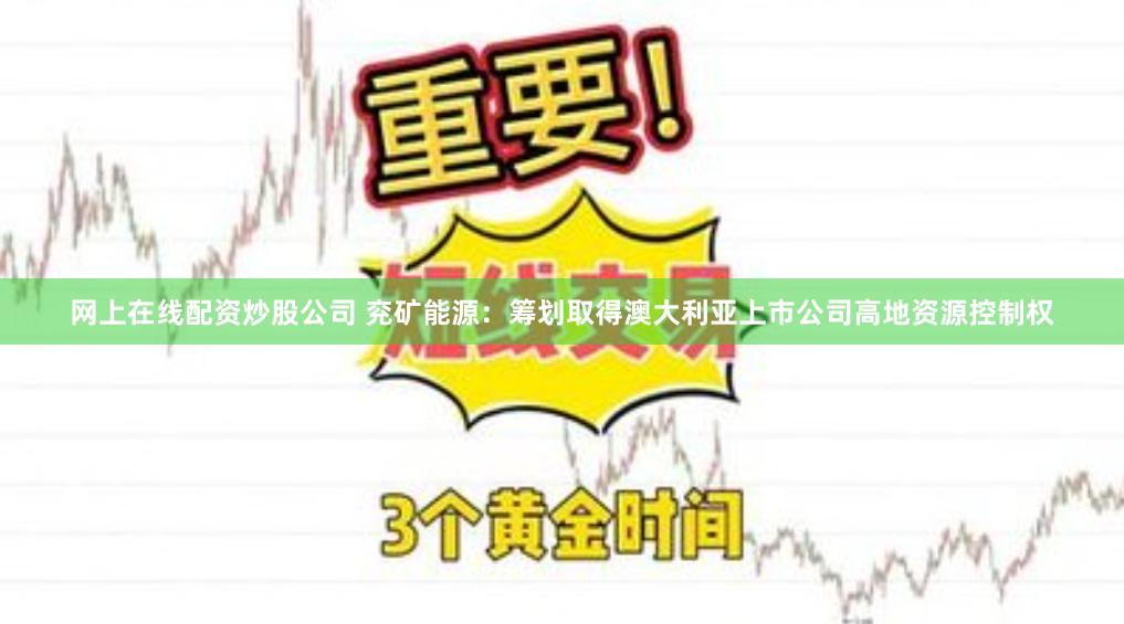 网上在线配资炒股公司 兖矿能源：筹划取得澳大利亚上市公司高地资源控制权